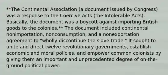 **The Continental Association (a document issued by Congress) was a response to the Coercive Acts (the Intolerable Acts). Basically, the document was a boycott against importing British goods to the colonies.** The document included continental nonimportation, nonconsumption, and a nonexportation agreement to "wholly discontinue the slave trade." It sought to unite and direct twelve revolutionary governments, establish economic and moral policies, and empower common colonists by giving them an important and unprecedented degree of on-the-ground political power.