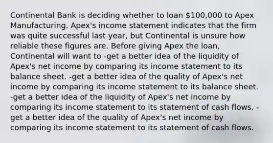 Continental Bank is deciding whether to loan 100,000 to Apex Manufacturing. Apex's <a href='https://www.questionai.com/knowledge/kCPMsnOwdm-income-statement' class='anchor-knowledge'>income statement</a> indicates that the firm was quite successful last year, but Continental is unsure how reliable these figures are. Before giving Apex the loan, Continental will want to -get a better idea of the liquidity of Apex's net income by comparing its income statement to its <a href='https://www.questionai.com/knowledge/k1u07UMB1r-balance-sheet' class='anchor-knowledge'>balance sheet</a>. -get a better idea of the quality of Apex's net income by comparing its income statement to its balance sheet. -get a better idea of the liquidity of Apex's net income by comparing its income statement to its statement of cash flows. -get a better idea of the quality of Apex's net income by comparing its income statement to its statement of cash flows.