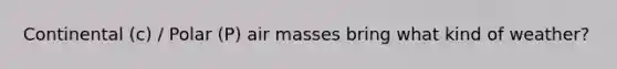 Continental (c) / Polar (P) air masses bring what kind of weather?