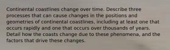 Continental coastlines change over time. Describe three processes that can cause changes in the positions and geometries of continental coastlines, including at least one that occurs rapidly and one that occurs over thousands of years. Detail how the coasts change due to these phenomena, and the factors that drive these changes.