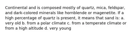 Continental and is composed mostly of quartz, mica, feldspar, and dark-colored minerals like hornblende or magenetite. If a high percentage of quartz is present, it means that sand is: a. very old b. from a polar climate c. from a temperate climate or from a high altitude d. very young