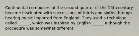 Continental composers of the second quarter of the 15th century became fascinated with successions of thirds and sixths through hearing music imported from England. They used a technique called ______, which was inspired by English ______ although the procedure was somewhat different.