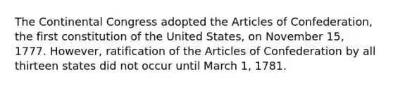 The Continental Congress adopted the Articles of Confederation, the first constitution of the United States, on November 15, 1777. However, ratification of the Articles of Confederation by all thirteen states did not occur until March 1, 1781.