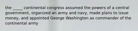 the _____ continental congress assumed the powers of a central government, organized an army and navy, made plans to issue money, and appointed George Washington as commander of the continental army