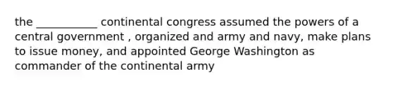 the ___________ continental congress assumed the powers of a central government , organized and army and navy, make plans to issue money, and appointed George Washington as commander of the continental army