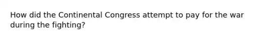 How did the Continental Congress attempt to pay for the war during the fighting?