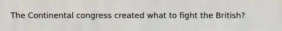 The Continental congress created what to fight the British?