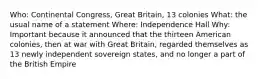 Who: Continental Congress, Great Britain, 13 colonies What: the usual name of a statement Where: Independence Hall Why: Important because it announced that the thirteen American colonies, then at war with Great Britain, regarded themselves as 13 newly independent sovereign states, and no longer a part of the British Empire