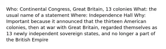 Who: Continental Congress, Great Britain, 13 colonies What: the usual name of a statement Where: Independence Hall Why: Important because it announced that the thirteen American colonies, then at war with Great Britain, regarded themselves as 13 newly independent sovereign states, and no longer a part of the British Empire