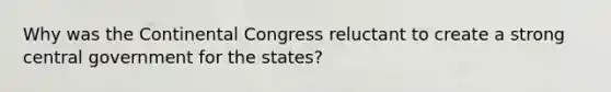 Why was the Continental Congress reluctant to create a strong central government for the states?