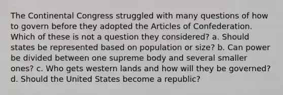 The Continental Congress struggled with many questions of how to govern before they adopted the Articles of Confederation. Which of these is not a question they considered? a. Should states be represented based on population or size? b. Can power be divided between one supreme body and several smaller ones? c. Who gets western lands and how will they be governed? d. Should the United States become a republic?