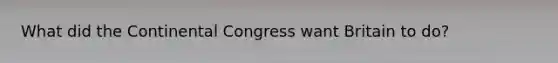 What did the Continental Congress want Britain to do?
