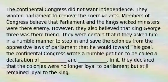 The continental Congress did not want independence. They wanted parliament to remove the coercive acts. Members of Congress believe that Parliament and the kings wicked ministers were there enemy. However, they also believed that King George three was there friend. They were certain that if they asked him in a humble manner to step in and save the colonies from the oppressive laws of parliament that he would toward This goal, the continental Congress wrote a humble petition to be called a declaration of ___________ and ____________. In it, they declared that the colonies were no longer loyal to parliament but still remained loyal to the king.