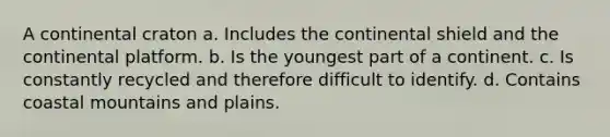 A continental craton a. Includes the continental shield and the continental platform. b. Is the youngest part of a continent. c. Is constantly recycled and therefore difficult to identify. d. Contains coastal mountains and plains.