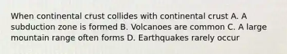 When continental crust collides with continental crust A. A subduction zone is formed B. Volcanoes are common C. A large mountain range often forms D. Earthquakes rarely occur