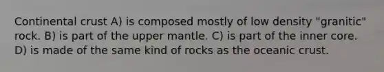 Continental crust A) is composed mostly of low density "granitic" rock. B) is part of the upper mantle. C) is part of the inner core. D) is made of the same kind of rocks as the oceanic crust.