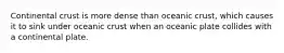 Continental crust is more dense than oceanic crust, which causes it to sink under oceanic crust when an oceanic plate collides with a continental plate.