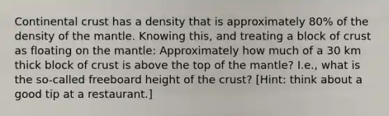 Continental crust has a density that is approximately 80% of the density of the mantle. Knowing this, and treating a block of crust as floating on the mantle: Approximately how much of a 30 km thick block of crust is above the top of the mantle? I.e., what is the so-called freeboard height of the crust? [Hint: think about a good tip at a restaurant.]