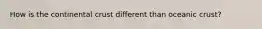 How is the continental crust different than oceanic crust?