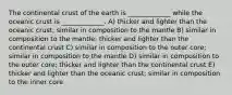 The continental crust of the earth is _____________ while the oceanic crust is _____________. A) thicker and lighter than the oceanic crust; similar in composition to the mantle B) similar in composition to the mantle; thicker and lighter than the continental crust C) similar in composition to the outer core; similar in composition to the mantle D) similar in composition to the outer core; thicker and lighter than the continental crust E) thicker and lighter than the oceanic crust; similar in composition to the inner core