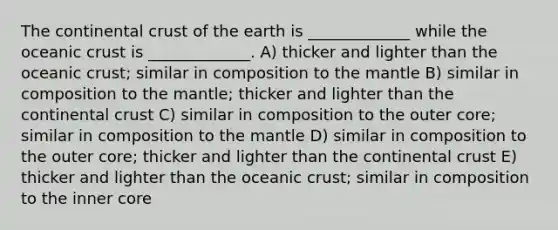 The continental crust of the earth is _____________ while the oceanic crust is _____________. A) thicker and lighter than the oceanic crust; similar in composition to the mantle B) similar in composition to the mantle; thicker and lighter than the continental crust C) similar in composition to the outer core; similar in composition to the mantle D) similar in composition to the outer core; thicker and lighter than the continental crust E) thicker and lighter than the oceanic crust; similar in composition to the inner core