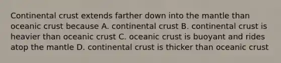 Continental crust extends farther down into the mantle than oceanic crust because A. continental crust B. continental crust is heavier than oceanic crust C. oceanic crust is buoyant and rides atop the mantle D. continental crust is thicker than oceanic crust