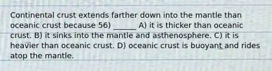 Continental crust extends farther down into the mantle than oceanic crust because 56) ______ A) it is thicker than oceanic crust. B) it sinks into the mantle and asthenosphere. C) it is heavier than oceanic crust. D) oceanic crust is buoyant and rides atop the mantle.