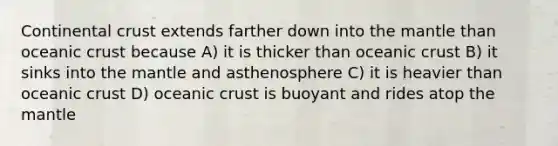 Continental crust extends farther down into the mantle than oceanic crust because A) it is thicker than oceanic crust B) it sinks into the mantle and asthenosphere C) it is heavier than oceanic crust D) oceanic crust is buoyant and rides atop the mantle