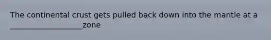 The continental crust gets pulled back down into the mantle at a ___________________zone