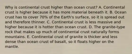 Why is continental crust higher than ocean crust? A. Continental crust is higher because it has more material beneath it. B. Ocean crust has to cover 70% of the Earth's surface, so it is spread out and therefore thinner. C. Continental crust is less massive and higher because it is hotter than ocean crust. D. The granite-type rock that makes up much of continental crust naturally forms mountains. E. Continental crust of granite is thicker and less dense than ocean crust of basalt, so it floats higher on the mantle.