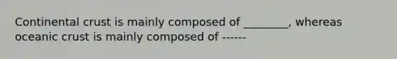 Continental crust is mainly composed of ________, whereas oceanic crust is mainly composed of ------