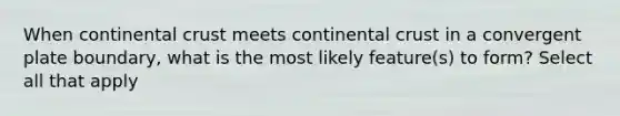 When continental crust meets continental crust in a convergent plate boundary, what is the most likely feature(s) to form? Select all that apply