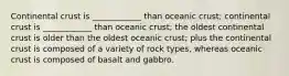 Continental crust is ____________ than oceanic crust; continental crust is ____________ than oceanic crust; the oldest continental crust is older than the oldest oceanic crust; plus the continental crust is composed of a variety of rock types, whereas oceanic crust is composed of basalt and gabbro.