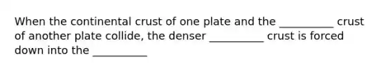 When the continental crust of one plate and the __________ crust of another plate collide, the denser __________ crust is forced down into the __________