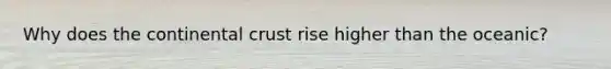 Why does the continental crust rise higher than the oceanic?