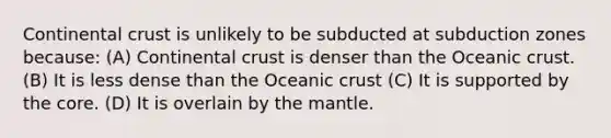 Continental crust is unlikely to be subducted at subduction zones because: (A) Continental crust is denser than the Oceanic crust. (B) It is less dense than the Oceanic crust (C) It is supported by the core. (D) It is overlain by the mantle.