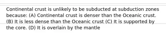 Continental crust is unlikely to be subducted at subduction zones because: (A) Continental crust is denser than the Oceanic crust. (B) It is less dense than the Oceanic crust (C) It is supported by the core. (D) It is overlain by the mantle