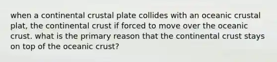 when a continental crustal plate collides with an oceanic crustal plat, the continental crust if forced to move over the oceanic crust. what is the primary reason that the continental crust stays on top of the oceanic crust?