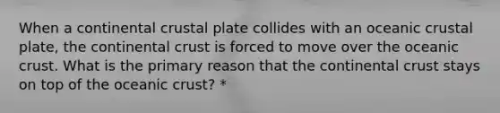 When a continental crustal plate collides with an oceanic crustal plate, the continental crust is forced to move over the oceanic crust. What is the primary reason that the continental crust stays on top of the oceanic crust? *