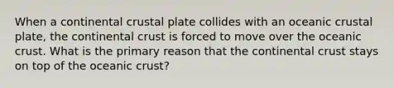 When a continental crustal plate collides with an oceanic crustal plate, the continental crust is forced to move over the oceanic crust. What is the primary reason that the continental crust stays on top of the oceanic crust?