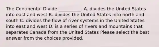 The Continental Divide __________. A. divides the United States into east and west B. divides the United States into north and south C. divides the flow of river systems in the United States into east and west D. is a series of rivers and mountains that separates Canada from the United States Please select the best answer from the choices provided.