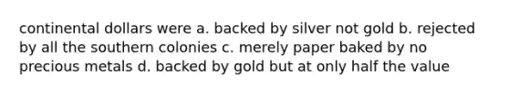 continental dollars were a. backed by silver not gold b. rejected by all the southern colonies c. merely paper baked by no precious metals d. backed by gold but at only half the value