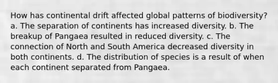 How has continental drift affected global patterns of biodiversity? a. The separation of continents has increased diversity. b. The breakup of Pangaea resulted in reduced diversity. c. The connection of North and South America decreased diversity in both continents. d. The distribution of species is a result of when each continent separated from Pangaea.