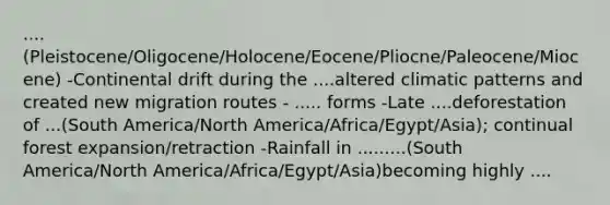 ....(Pleistocene/Oligocene/Holocene/Eocene/Pliocne/Paleocene/Miocene) -Continental drift during the ....altered climatic patterns and created new migration routes - ..... forms -Late ....deforestation of ...(South America/North America/Africa/Egypt/Asia); continual forest expansion/retraction -Rainfall in .........(South America/North America/Africa/Egypt/Asia)becoming highly ....