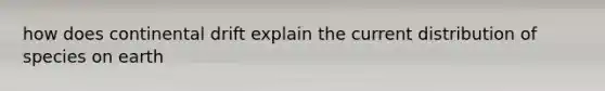 how does continental drift explain the current distribution of species on earth