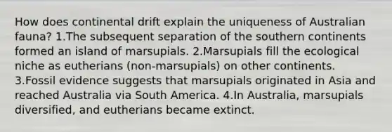 How does continental drift explain the uniqueness of Australian fauna? 1.The subsequent separation of the southern continents formed an island of marsupials. 2.Marsupials fill the ecological niche as eutherians (non-marsupials) on other continents. 3.Fossil evidence suggests that marsupials originated in Asia and reached Australia via South America. 4.In Australia, marsupials diversified, and eutherians became extinct.