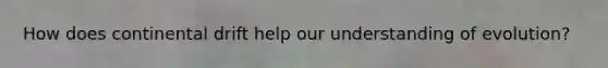 How does continental drift help our understanding of evolution?