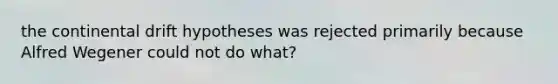 the continental drift hypotheses was rejected primarily because Alfred Wegener could not do what?