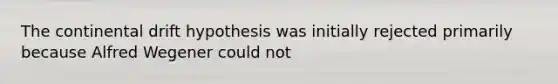 The continental drift hypothesis was initially rejected primarily because Alfred Wegener could not