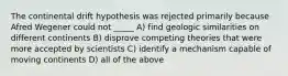 The continental drift hypothesis was rejected primarily because Afred Wegener could not _____ A) find geologic similarities on different continents B) disprove competing theories that were more accepted by scientists C) identify a mechanism capable of moving continents D) all of the above